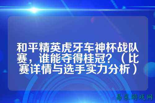 和平精英虎牙车神杯战队赛，谁能夺得桂冠？（比赛详情与选手实力分析）