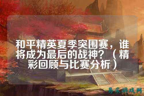 和平精英夏季突围赛，谁将成为最后的战神？（精彩回顾与比赛分析）