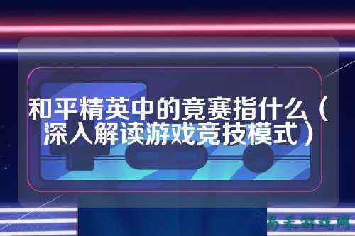 和平精英中的竟赛指什么（深入解读游戏竞技模式）