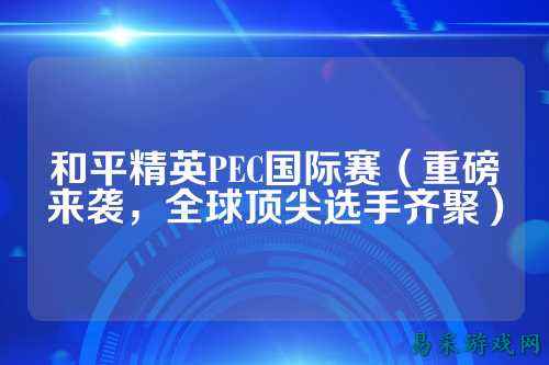 和平精英PEC国际赛(重磅来袭,全球顶尖选手齐聚)