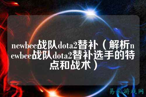 newbee战队dota2替补(解析newbee战队dota2替补选手的特点和战术)