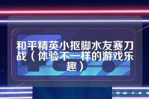 和平精英小抠脚水友赛刀战(体验不一样的游戏乐趣)