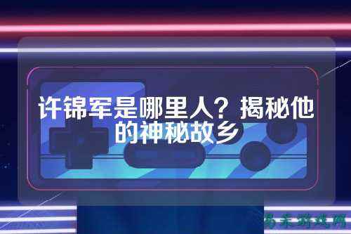 许锦军是哪里人？揭秘他的神秘故乡