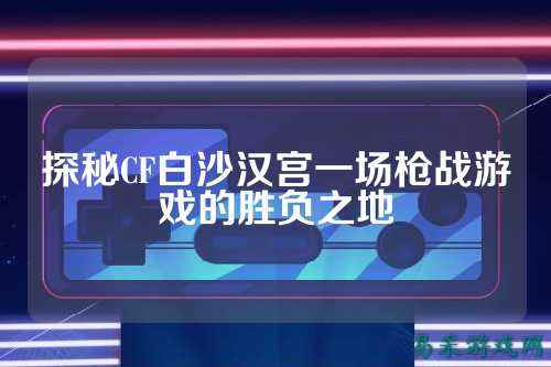 探秘CF白沙汉宫一场枪战游戏的胜负之地
