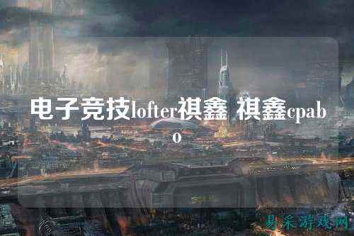 电子竞技lofter祺鑫 祺鑫cpabo