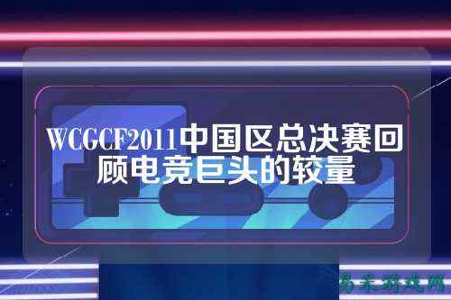WCGCF2011中国区总决赛回顾电竞巨头的较量