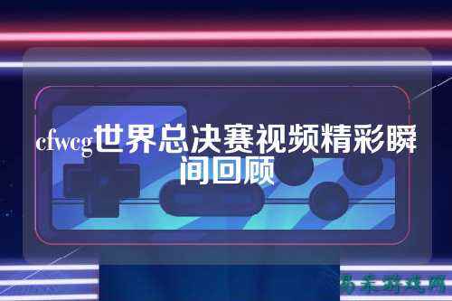 cfwcg世界总决赛视频精彩瞬间回顾
