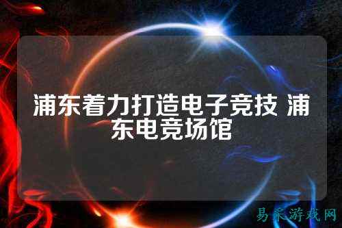 浦东着力打造电子竞技 浦东电竞场馆