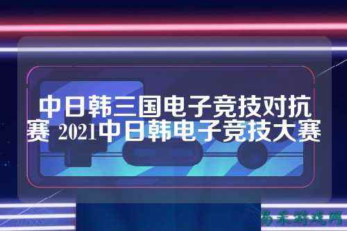 中日韩三国电子竞技对抗赛 2021中日韩电子竞技大赛