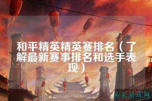和平精英精英赛排名（了解最新赛事排名和选手表现）