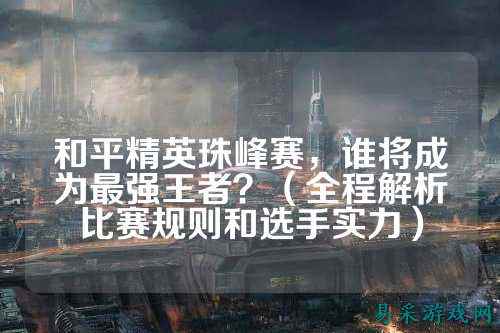 和平精英珠峰赛,谁将成为最强王者?(全程解析比赛规则和选手实力)