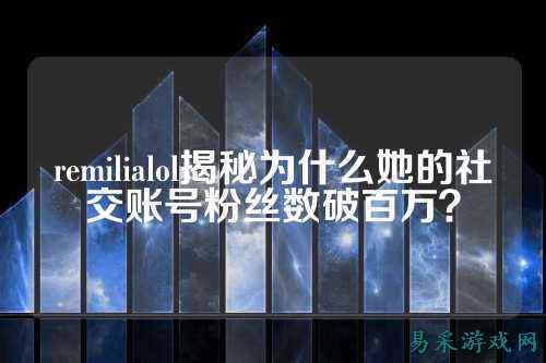 remilialol揭秘为什么她的社交账号粉丝数破百万?