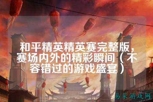 和平精英精英赛完整版,赛场内外的精彩瞬间(不容错过的游戏盛宴)