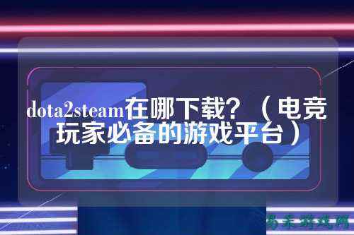 dota2steam在哪下载?(电竞玩家必备的游戏平台)