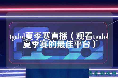 tgalol夏季赛直播（观看tgalol夏季赛的最佳平台）