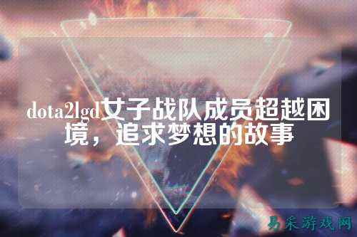 dota2lgd女子战队成员超越困境，追求梦想的故事