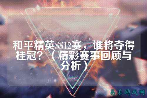 和平精英SS12赛,谁将夺得桂冠?(精彩赛事回顾与分析)