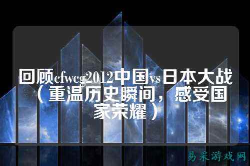 回顾cfwcg2012中国vs日本大战(重温历史瞬间,感受国家荣耀)