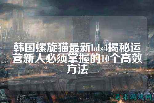 韩国螺旋猫最新lols4揭秘运营新人必须掌握的10个高效方法