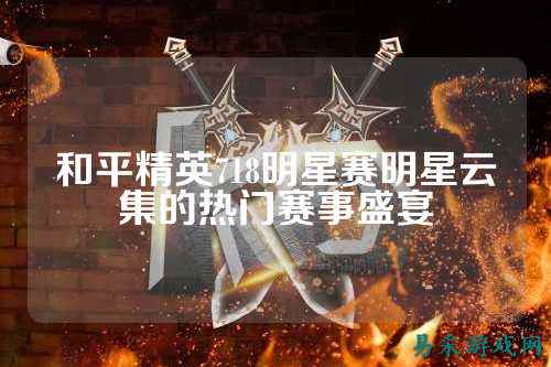 和平精英718明星赛明星云集的热门赛事盛宴
