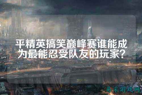 平精英搞笑巅峰赛谁能成为最能忍受队友的玩家？