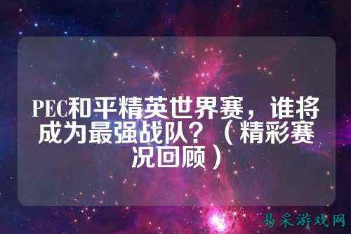 PEC和平精英世界赛，谁将成为最强战队？（精彩赛况回顾）
