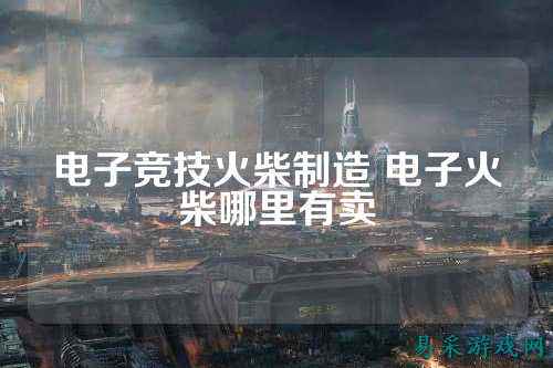 电子竞技火柴制造 电子火柴哪里有卖