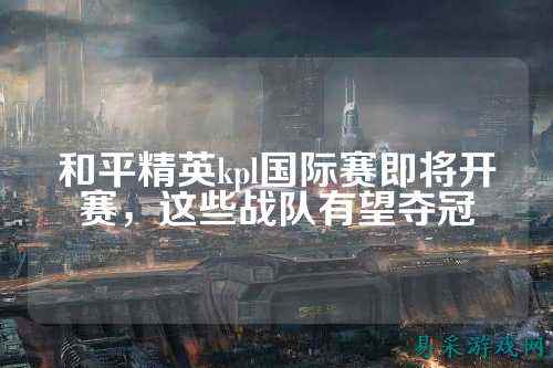 和平精英kpl国际赛即将开赛，这些战队有望夺冠