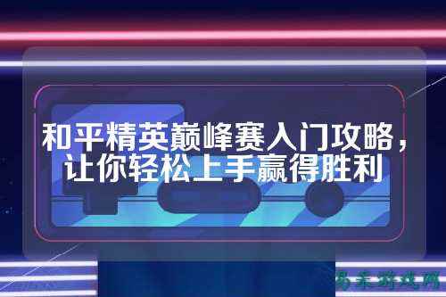 和平精英巅峰赛入门攻略,让你轻松上手赢得胜利