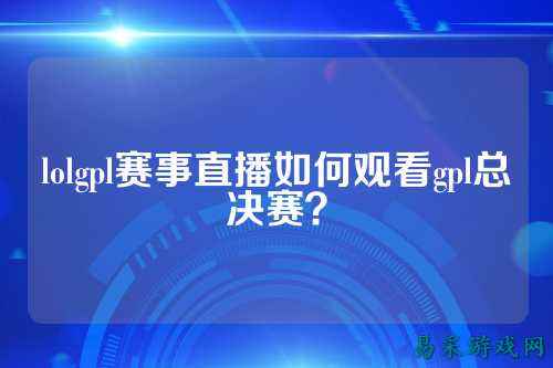 lolgpl赛事直播如何观看gpl总决赛？