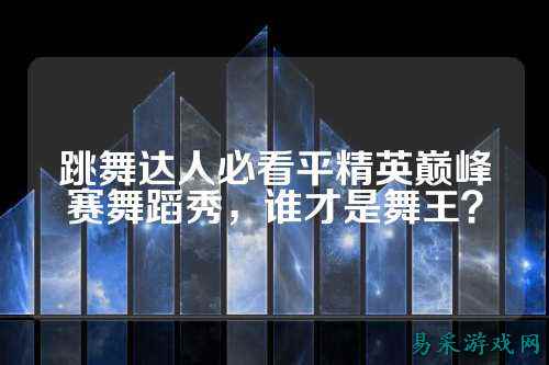 跳舞达人必看平精英巅峰赛舞蹈秀,谁才是舞王?