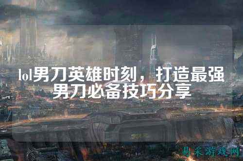 lol男刀英雄时刻,打造最强男刀必备技巧分享