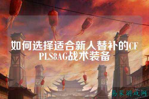 如何选择适合新人替补的CFPLS8AG战术装备