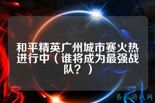 和平精英广州城市赛火热进行中(谁将成为最强战队?)