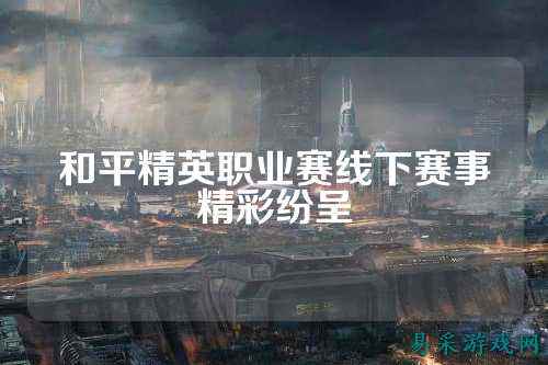 和平精英职业赛线下赛事精彩纷呈