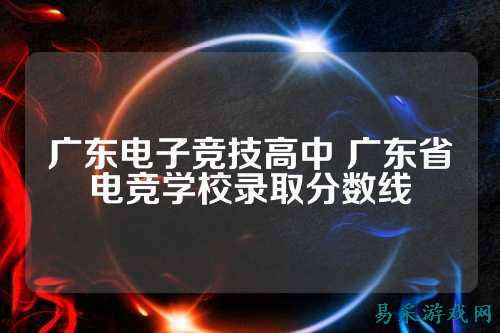 广东电子竞技高中 广东省电竞学校录取分数线