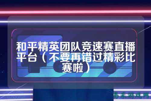 和平精英团队竞速赛直播平台(不要再错过精彩比赛啦)