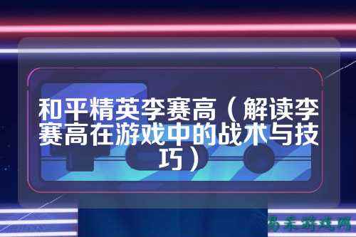 和平精英李赛高(解读李赛高在游戏中的战术与技巧)