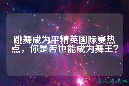 跳舞成为平精英国际赛热点,你是否也能成为舞王?