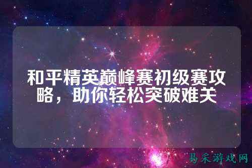 和平精英巅峰赛初级赛攻略,助你轻松突破难关