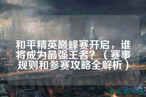 和平精英巅峰赛开启，谁将成为最强王者？（赛事规则和参赛攻略全解析）