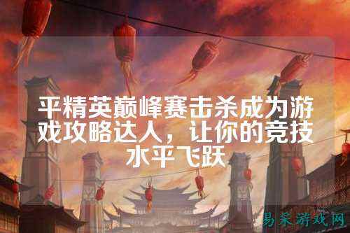 平精英巅峰赛击杀成为游戏攻略达人，让你的竞技水平飞跃