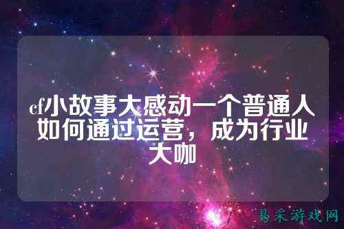 cf小故事大感动一个普通人如何通过运营,成为行业大咖