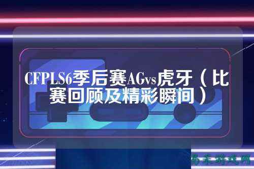 CFPLS6季后赛AGvs虎牙(比赛回顾及精彩瞬间)