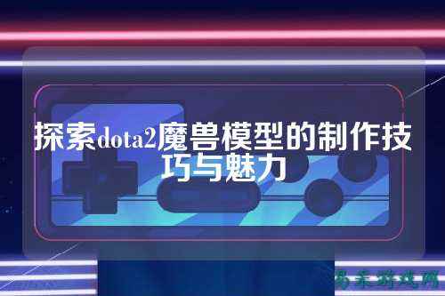 探索dota2魔兽模型的制作技巧与魅力