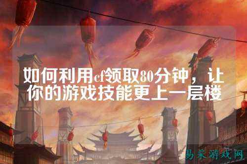 如何利用cf领取80分钟,让你的游戏技能更上一层楼