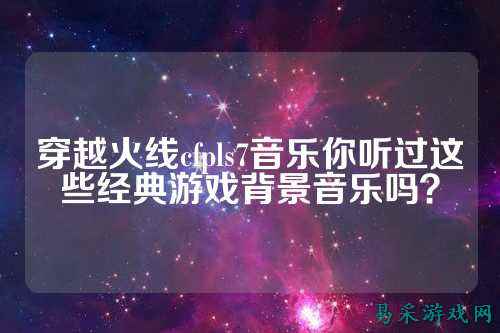 穿越火线cfpls7音乐你听过这些经典游戏背景音乐吗？