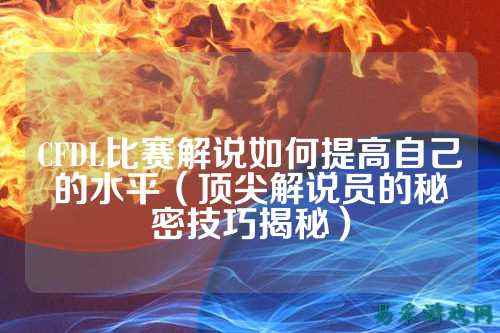 CFDL比赛解说如何提高自己的水平(顶尖解说员的秘密技巧揭秘)