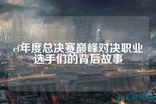 cf年度总决赛巅峰对决职业选手们的背后故事