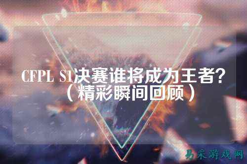 CFPL S1决赛谁将成为王者?(精彩瞬间回顾)